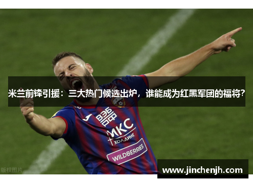 米兰前锋引援：三大热门候选出炉，谁能成为红黑军团的福将？